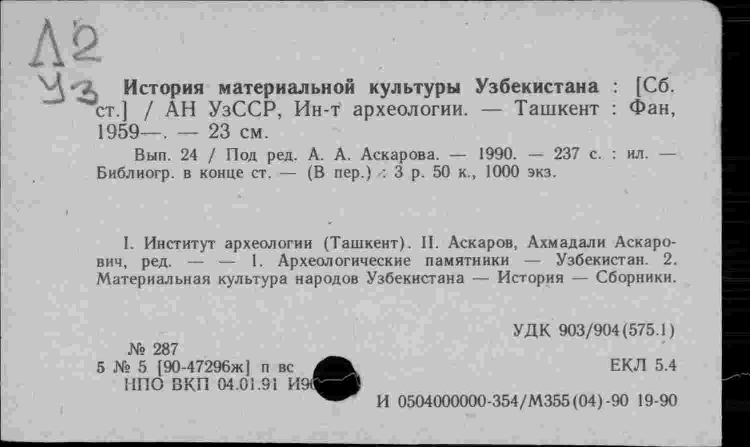 ﻿История материальной культуры Узбекистана : [Сб. ст.] / АН УзССР, Ин-т археологии. — Ташкент : Фан, 1959—. — 23 см.
Вып. 24 / Под ред. А. А. Аскарова. — 1990. — 237 с. : ил. — Библиогр. в конце ст. — (В пер.) 3 р. 50 к., 1000 экз.
I. Институт археологии (Ташкент). И. Аскаров, Ахмадали Аскарович, ред. — — 1. Археологические памятники — Узбекистан. 2. Материальная культура народов Узбекистана — История — Сборники.
№ 287
5 № 5 [90-47296ж] п вс НПО ВКП 04.01.91 И9і
УДК 903/904(575.1)
ЕКЛ 5.4
И 0504000000-354/М355(04)-90 19-90